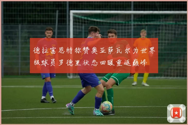 德拉富恩特称赞奥亚萨瓦尔为世界级球员罗德里状态回暖重返巅峰