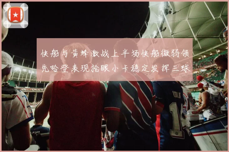 快船与黄蜂激战上半场快船微弱领先哈登表现抢眼小卡稳定发挥三球状态起伏